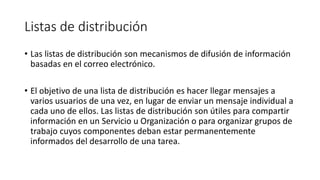 Listas de distribución
• Las listas de distribución son mecanismos de difusión de información
basadas en el correo electrónico.
• El objetivo de una lista de distribución es hacer llegar mensajes a
varios usuarios de una vez, en lugar de enviar un mensaje individual a
cada uno de ellos. Las listas de distribución son útiles para compartir
información en un Servicio u Organización o para organizar grupos de
trabajo cuyos componentes deban estar permanentemente
informados del desarrollo de una tarea.
 