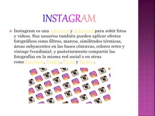  Instagram es una red social y aplicación para subir fotos
y videos. Sus usuarios también pueden aplicar efectos
fotográficos como filtros, marcos, similitudes térmicas,
áreas subyacentes en las bases cóncavas, colores retro y
vintage (vendimia), y posteriormente compartir las
fotografías en la misma red social o en otras
como Facebook, Tumblr, Flickr y Twitter.
 