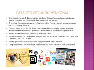  Una característica de Instagram es que toma fotografías cuadradas, similares a
las que tomaban las cámaras Kodak Instamatic en los 60s.
 El nombre Instagram proviene de las fotografías "instantáneas" que se tomaban
con las cámaras Polaroid.
 Cuenta, hasta junio del 2013, con diecinueve filtros digitales que te permiten
transformar las fotografías que tomas, mejorando la calidad del producto final.
 Puedes modificar colores, ambiente, bordes y tonos.
 Tomas la fotografía, y la puedes compartir en los servicios de tu elección, como son
Facebook, Flickr y Twitter.
 Puedes procesar y compartir fotos que ya estaban en tu teléfono.
 La aplicación está disponible en 25 idiomas, entre los cuales se incluye español.
 