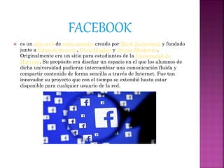  es un sitio web de redes sociales creado por Mark Zuckerberg y fundado
junto a Eduardo Saverin, Chris Hughes y Dustin Moskovitz.
Originalmente era un sitio para estudiantes de la Universidad de
Harvard. Su propósito era diseñar un espacio en el que los alumnos de
dicha universidad pudieran intercambiar una comunicación fluida y
compartir contenido de forma sencilla a través de Internet. Fue tan
innovador su proyecto que con el tiempo se extendió hasta estar
disponible para cualquier usuario de la red.
 