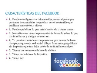  1. Puedes configurar tu información personal para que
personas desconocidas no puedan ver el contenido que
publican como fotos y videos
 2. Puedes publicar lo que estás haciendo u otras cosas.
 3. Necesitas ser usuario para estar informado sobre lo que
tus familiares y amigos comentan.
 4. Te puedes comunicar con personas que no ves de hace
tiempo porque esta red social diluye fronteras geográficas
sin importar que tan lejos estés de tu familia o amigos.
 5. Tienes un número máximo de visitas.
 6. Tiene un máximo de favoritos
 7. Tiene foro
 