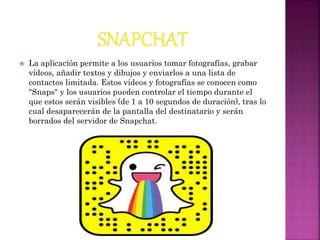  La aplicación permite a los usuarios tomar fotografías, grabar
vídeos, añadir textos y dibujos y enviarlos a una lista de
contactos limitada. Estos vídeos y fotografías se conocen como
"Snaps" y los usuarios pueden controlar el tiempo durante el
que estos serán visibles (de 1 a 10 segundos de duración), tras lo
cual desaparecerán de la pantalla del destinatario y serán
borrados del servidor de Snapchat.
 