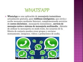  WhatsApp es una aplicación de mensajería instantánea
actualmente gratuita, para teléfonos inteligentes, que envía y
recibe mensajes mediante Internet, complementando servicios
de correo electrónico , mensajería instantánea , servicio de
mensajes cortos o sistema de mensajería multimedia , Además
de utilizar la mensajería en modo texto, los usuarios de la
libreta de contacto pueden crear grupos y enviarse
mutuamente, imágenes, vídeos y grabaciones de audio.
 