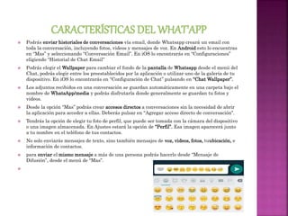  Podrás enviar historiales de conversaciones vía email, donde Whatsapp creará un email con
toda la conversación, incluyendo fotos, videos y mensajes de voz. En Android esto lo encuentras
en “Mas” y seleccionando “Conversación Email”. En iOS lo encontrarás en “Configuraciones”
eligiendo “Historial de Chat Email”
 Podrás elegir el Wallpaper para cambiar el fondo de la pantalla de Whatsapp desde el menú del
Chat, podrás elegir entre los preestablecidos por la aplicación o utilizar uno de la galería de tu
dispositivo. En iOS lo encontrarás en “Configuración de Chat” pulsando en “Chat Wallpaper”.
 Los adjuntos recibidos en una conversación se guardan automáticamente en una carpeta bajo el
nombre de WhatsApp/media y podrás disfrutarla donde generalmente se guardan tu fotos y
videos.
 Desde la opción “Mas” podrás crear accesos directos a conversaciones sin la necesidad de abrir
la aplicación para acceder a ellas. Deberás pulsar en “Agregar acceso directo de conversación”.
 Tendrás la opción de elegir tu foto de perfil, que puede ser tomada con la cámara del dispositivo
o una imagen almacenada. En Ajustes estará la opción de “Perfil”. Esa imagen aparecerá junto
a tu nombre en el teléfono de tus contactos.
 No solo enviarás mensajes de texto, sino también mensajes de voz, videos, fotos, tuubicación, e
información de contactos.
 para enviar el mismo mensaje a más de una persona podrás hacerlo desde “Mensaje de
Difusión”, desde el menú de “Mas”.

 