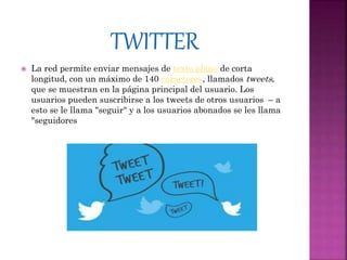  La red permite enviar mensajes de texto plano de corta
longitud, con un máximo de 140 caracteres, llamados tweets,
que se muestran en la página principal del usuario. Los
usuarios pueden suscribirse a los tweets de otros usuarios – a
esto se le llama "seguir" y a los usuarios abonados se les llama
"seguidores
 