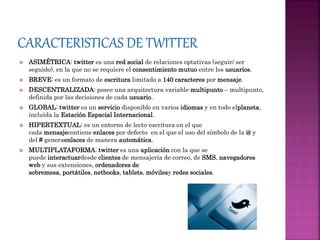  ASIMÉTRICA: twitter es una red social de relaciones optativas (seguir/ ser
seguido), en la que no se requiere el consentimiento mutuo entre los usuarios.
 BREVE: es un formato de escritura limitado a 140 caracteres por mensaje.
 DESCENTRALIZADA: posee una arquitectura variable multipunto – multipunto,
definida por las decisiones de cada usuario.
 GLOBAL: twitter es un servicio disponible en varios idiomas y en todo elplaneta,
incluida la Estación Espacial Internacional.
 HIPERTEXTUAL: es un entorno de lecto-escritura en el que
cada mensajecontiene enlaces por defecto en el que el uso del símbolo de la @ y
del # generaenlaces de manera automática.
 MULTIPLATAFORMA: twitter es una aplicación con la que se
puede interactuardesde clientes de mensajería de correo, de SMS, navegadores
web y sus extensiones, ordenadores de
sobremesa, portátiles, netbooks, tablets, móvilesy redes sociales.
 