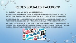 REDES SOCIALES: FACEBOOK
1. QUE SON Y PARA QUE SIRVEN LAS REDES SOCIALES:
ES LA ESTRUCTURA DONDE UN GRUPO DE PERSONAS MANTIENEN ALGÚN TIPO DE VÍNCULO.
DICHAS RELACIONES PUEDEN SER AMISTOSAS, SEXUALES, COMERCIALES O DE OTRA ÍNDOLE.
LA RED SOCIAL MÁS POPULAR DE LA ACTUALIDAD ES FACEBOOK, QUE CUENTA CON MÁS DE
1300 MILLONES DE USUARIOS, QUE INTERCAMBIAN MENSAJES Y ARCHIVOS INFORMÁTICOS.
NO TODAS LAS REDES SOCIALES SON IGUALES POR ENDE NO SIRVEN PARA LO MISMO. CADA RED
TIENE UN OBJETIVO ESPECÍFICO. USAR LA RED CORRECTA PARA LA TAREA CORRECTA, Y ADEMÁS
HACERLO CORRECTAMENTE, ES TODO UN ARTE: UNA NUEVA CLASE DE ESPECIALIDAD.
 
