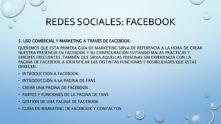 REDES SOCIALES: FACEBOOK
5. USO COMERCIAL Y MARKETING A TRAVÉS DE FACEBOOK:
QUEREMOS QUE ESTA PRIMERA GUÍA DE MARKETING SIRVA DE REFERENCIA A LA HORA DE CREAR
NUESTRA PRESENCIA EN FACEBOOK Y SU CONFIGURACIÓN EVITANDO MALAS PRACTICAS Y
ERRORES FRECUENTES. TAMBIÉN QUE SIRVA AQUELLAS PERSONAS SIN EXPERIENCIA CON LA
PAGINA DE FACEBOOK A IDENTIFICAR LAS DISTINTAS FUNCIONES Y POSIBILIDADES QUE ESTAS
OFRECEN.
• INTRODUCCIÓN A FACEBOOK:
• INTRODUCCIÓN A LA PAGINA DE FANS
• CREAR UNA PAGINA DE FACEBOOK
• PARTES Y FUNCIONES DE LA PAGINA DE FANS
• GESTIÓN DE UNA PAGINA DE FACEBOOK
• GUÍAS DE MARKETING DE FACEBOOK Y CONTACTOS
 