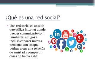 ¿Qué es una red social?
• Una red social es un sitio
que utiliza internet donde
puedes comunicarte con
familiares, amigos e
incluso conocer nuevas
personas con las que
podrás crear una relación
de amistad y compartir
cosas de tu día a día
 