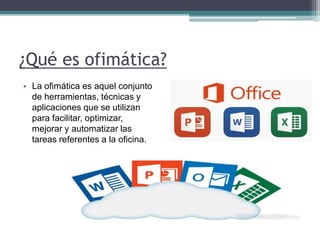 ¿Qué es ofimática?
• La ofimática es aquel conjunto
de herramientas, técnicas y
aplicaciones que se utilizan
para facilitar, optimizar,
mejorar y automatizar las
tareas referentes a la oficina.
 