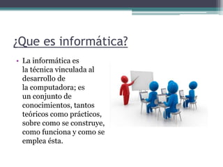 ¿Que es informática?
• La informática es
la técnica vinculada al
desarrollo de
la computadora; es
un conjunto de
conocimientos, tantos
teóricos como prácticos,
sobre como se construye,
como funciona y como se
emplea ésta.
 