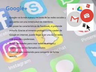 Google+ es la más nueva y reciente de las redes sociales y
ya cuenta con una inmensidad de miembros.
 No posee las características de Facebook, ni pretende
imitarlo. Gracias al inmenso protagonismo y poder de
Google en internet, puede llegar a ser una de las redes
más grandes y poderosas.
 Brinda facilidades para crear redes de amigos y
organizarlos en los llamados círculos.
 Posibilita subir contenido para compartir de forma
sencilla.
 