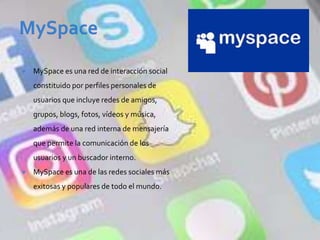  MySpace es una red de interacción social
constituido por perfiles personales de
usuarios que incluye redes de amigos,
grupos, blogs, fotos, vídeos y música,
además de una red interna de mensajería
que permite la comunicación de los
usuarios y un buscador interno.
 MySpace es una de las redes sociales más
exitosas y populares de todo el mundo.
 