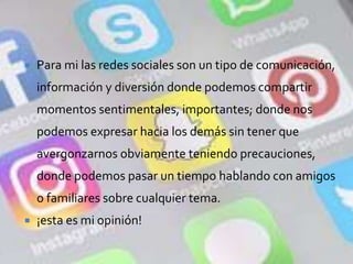  Para mi las redes sociales son un tipo de comunicación,
información y diversión donde podemos compartir
momentos sentimentales, importantes; donde nos
podemos expresar hacia los demás sin tener que
avergonzarnos obviamente teniendo precauciones,
donde podemos pasar un tiempo hablando con amigos
o familiares sobre cualquier tema.
 ¡esta es mi opinión!
 