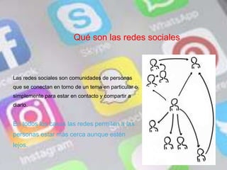 Qué son las redes sociales
Las redes sociales son comunidades de personas
que se conectan en torno de un tema en particular o
simplemente para estar en contacto y compartir a
diario.
En todos los casos las redes permiten a las
personas estar más cerca aunque estén
lejos.
 