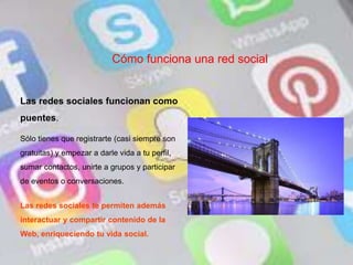 Cómo funciona una red social
Las redes sociales funcionan como
puentes.
Sólo tienes que registrarte (casi siempre son
gratuitas) y empezar a darle vida a tu perfil,
sumar contactos, unirte a grupos y participar
de eventos o conversaciones.
Las redes sociales te permiten además
interactuar y compartir contenido de la
Web, enriqueciendo tu vida social.
 