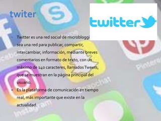  Twitter es una red social de microblogging, o
sea una red para publicar, compartir,
intercambiar, información, mediante breves
comentarios en formato de texto, con un
máximo de 140 caracteres, llamadosTweets,
que se muestran en la página principal del
usuario.
 Es la plataforma de comunicación en tiempo
real, más importante que existe en la
actualidad.
 