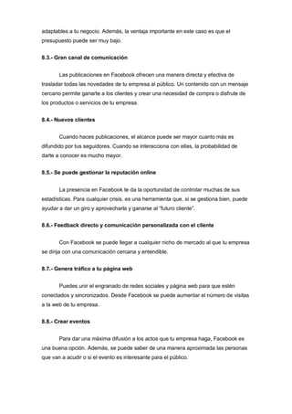 adaptables a tu negocio. Además, la ventaja importante en este caso es que el
presupuesto puede ser muy bajo.
8.3.- Gran canal de comunicación
Las publicaciones en Facebook ofrecen una manera directa y efectiva de
trasladar todas las novedades de tu empresa al público. Un contenido con un mensaje
cercano permite ganarte a los clientes y crear una necesidad de compra o disfrute de
los productos o servicios de tu empresa.
8.4.- Nuevos clientes
Cuando haces publicaciones, el alcance puede ser mayor cuanto más es
difundido por tus seguidores. Cuando se interacciona con ellas, la probabilidad de
darte a conocer es mucho mayor.
8.5.- Se puede gestionar la reputación online
La presencia en Facebook te da la oportunidad de controlar muchas de sus
estadísticas. Para cualquier crisis, es una herramienta que, si se gestiona bien, puede
ayudar a dar un giro y aprovecharla y ganarse al “futuro cliente”.
8.6.- Feedback directo y comunicación personalizada con el cliente
Con Facebook se puede llegar a cualquier nicho de mercado al que tu empresa
se dirija con una comunicación cercana y entendible.
8.7.- Genera tráfico a tu página web
Puedes unir el engranado de redes sociales y página web para que estén
conectados y sincronizados. Desde Facebook se puede aumentar el número de visitas
a la web de tu empresa.
8.8.- Crear eventos
Para dar una máxima difusión a los actos que tu empresa haga, Facebook es
una buena opción. Además, se puede saber de una manera aproximada las personas
que van a acudir o si el evento es interesante para el público.
 
