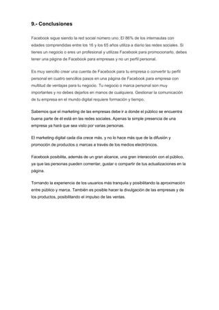 9.- Conclusiones
Facebook sigue siendo la red social número uno. El 86% de los internautas con
edades comprendidas entre los 16 y los 65 años utiliza a diario las redes sociales. Si
tienes un negocio o eres un profesional y utilizas Facebook para promocionarlo, debes
tener una página de Facebook para empresas y no un perfil personal.
Es muy sencillo crear una cuenta de Facebook para tu empresa o convertir tu perfil
personal en cuatro sencillos pasos en una página de Facebook para empresa con
multitud de ventajas para tu negocio. Tu negocio o marca personal son muy
importantes y no debes dejarlos en manos de cualquiera. Gestionar la comunicación
de tu empresa en el mundo digital requiere formación y tiempo.
Sabemos que el marketing de las empresas debe ir a donde el público se encuentra
buena parte de él está en las redes sociales. Apenas la simple presencia de una
empresa ya hará que sea visto por varias personas.
El marketing digital cada día crece más, y no lo hace más que de la difusión y
promoción de productos o marcas a través de los medios electrónicos.
Facebook posibilita, además de un gran alcance, una gran interacción con el público,
ya que las personas pueden comentar, gustar o compartir de tus actualizaciones en la
página.
Tornando la experiencia de los usuarios más tranquila y posibilitando la aproximación
entre público y marca. También es posible hacer la divulgación de las empresas y de
los productos, posibilitando el impulso de las ventas.
 