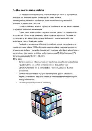1.- Que son las redes sociales
Las Redes Sociales son la clave para las PYMES que tienen la esperanza de
fortalecer sus relaciones con los clientes de una forma atractiva.
Pero hay tantas plataformas sociales que puede resultar tedioso y abrumador
mantener la presencia en cada una.
La mejor alternativa es estar y participar activamente en las Redes Sociales
que puedan ayudar más a tu empresa.
Existen varias redes sociales con gran aceptación, pero por la impresionante
importancia e influencia que ha logrado, sobre todo entre la juventud, Facebook es
considerada la red social más importante del Internet y una de las páginas más
visitadas de Internet desde su creación.
Facebook es actualmente el fenómeno social más grande e importante en el
mundo, con poco más de 2.500 millones de usuarios activos, mujeres y hombres en
proporciones similares y con vistas de expansión inmensas, además no sólo se llega a
generaciones jóvenes sino también a audiencias mayores 35-54 de los cuales 67%
tienen ingresos desde 18.000€ – 55.000€.
Sirve para:
– Generar relaciones más dinámicas con los clientes, actualizaciones detalladas
y pueden utilizar sus perfiles como extensiones de sus sitios web.
– Construir una marca con la comunidad de Facebook, utilizando diversas
aplicaciones.
– Monitorear la actividad de la página de la empresa, gracias a Facebook
Insights, para obtener respuesta sobre qué contenidos tienen mejor recepción
(likes y comentarios).
– Facilidad y amplitud para hacer networking.
 