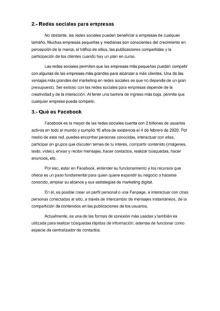 2.- Redes sociales para empresas
No obstante, las redes sociales pueden beneficiar a empresas de cualquier
tamaño. Muchas empresas pequeñas y medianas son conscientes del crecimiento en
percepción de la marca, el tráfico de sitios, las publicaciones compartidas y la
participación de los clientes cuando hay un plan en curso.
Las redes sociales permiten que las empresas más pequeñas puedan competir
con algunas de las empresas más grandes para alcanzar a más clientes. Una de las
ventajas más grandes del marketing en redes sociales es que no depende de un gran
presupuesto. Ser exitoso con las redes sociales para empresas depende de la
creatividad y de la interacción. Al tener una barrera de ingreso más baja, permite que
cualquier empresa pueda competir.
3.- Qué es Facebook
Facebook es la mayor de las redes sociales cuenta con 2 billones de usuarios
activos en todo el mundo y cumplió 16 años de existencia el 4 de febrero de 2020. Por
medio de esta red, puedes encontrar personas conocidas, interactuar con ellas,
participar en grupos que discuten temas de tu interés, compartir contenido (imágenes,
texto, vídeo), enviar y recibir mensajes, hacer contactos, realizar búsquedas, hacer
anuncios, etc.
Por eso, estar en Facebook, entender su funcionamiento y los recursos que
ofrece es un paso fundamental para quien quiere expandir su negocio o hacerse
conocido, ampliar su alcance y sus estrategias de marketing digital.
En él, es posible crear un perfil personal o una Fanpage, e interactuar con otras
personas conectadas al sitio, a través de intercambio de mensajes instantáneos, de la
compartición de contenidos en las publicaciones de los usuarios.
Actualmente, es una de las formas de conexión más usadas y también es
utilizada para realizar búsquedas rápidas de información; además de funcionar como
especie de centralizador de contactos.
 