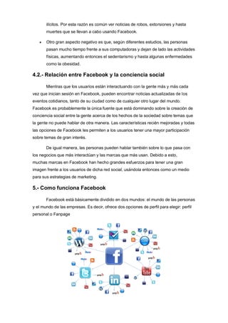 ilícitos. Por esta razón es común ver noticias de robos, extorsiones y hasta
muertes que se llevan a cabo usando Facebook.
 Otro gran aspecto negativo es que, según diferentes estudios, las personas
pasan mucho tiempo frente a sus computadoras y dejan de lado las actividades
físicas, aumentando entonces el sedentarismo y hasta algunas enfermedades
como la obesidad.
4.2.- Relación entre Facebook y la conciencia social
Mientras que los usuarios están interactuando con la gente más y más cada
vez que inician sesión en Facebook, pueden encontrar noticias actualizadas de los
eventos cotidianos, tanto de su ciudad como de cualquier otro lugar del mundo.
Facebook es probablemente la única fuente que está dominando sobre la creación de
conciencia social entre la gente acerca de los hechos de la sociedad sobre temas que
la gente no puede hablar de otra manera. Las características recién mejoradas y todas
las opciones de Facebook les permiten a los usuarios tener una mayor participación
sobre temas de gran interés.
De igual manera, las personas pueden hablar también sobre lo que pasa con
los negocios que más interactúan y las marcas que más usan. Debido a esto,
muchas marcas en Facebook han hecho grandes esfuerzos para tener una gran
imagen frente a los usuarios de dicha red social, usándola entonces como un medio
para sus estrategias de marketing.
5.- Como funciona Facebook
Facebook está básicamente dividido en dos mundos: el mundo de las personas
y el mundo de las empresas. Es decir, ofrece dos opciones de perfil para elegir: perfil
personal o Fanpage
 