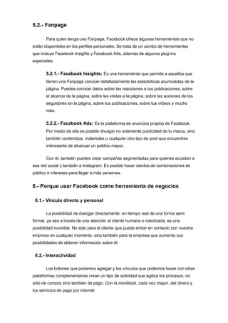 5.2.- Fanpage
Para quien tenga una Fanpage, Facebook ofrece algunas herramientas que no
están disponibles en los perfiles personales. Se trata de un combo de herramientas
que incluye Facebook Insights y Facebook Ads, además de algunos plug-ins
especiales.
5.2.1.- Facebook Insights: Es una herramienta que permite a aquellos que
tienen una Fanpage conocer detalladamente las estadísticas acumuladas de la
página. Puedes conocer datos sobre las reacciones a tus publicaciones, sobre
el alcance de la página, sobre las visitas a la página, sobre las acciones de los
seguidores en la página, sobre tus publicaciones, sobre tus vídeos y mucho
más.
5.2.2.- Facebook Ads: Es la plataforma de anuncios propios de Facebook.
Por medio de ella es posible divulgar no solamente publicidad de tu marca, sino
también contenidos, materiales o cualquier otro tipo de post que encuentres
interesante de alcanzar un público mayor.
Con él, también puedes crear campañas segmentadas para quienes acceden a
esa red social y también a Instagram. Es posible hacer cientos de combinaciones de
público e intereses para llegar a más personas.
6.- Porque usar Facebook como herramienta de negocios
6.1.- Vínculo directo y personal
La posibilidad de dialogar directamente, en tiempo real de una forma semi
formal, ya sea a través de una atención al cliente humana o robotizada, es una
posibilidad increíble. No sólo para el cliente que puede entrar en contacto con nuestra
empresa en cualquier momento, sino también para la empresa que aumenta sus
posibilidades de obtener información sobre él.
6.2.- Interactividad
Los botones que podemos agregar y los vínculos que podemos hacer con otras
plataformas complementarias crean un tipo de actividad que agiliza los procesos, no
sólo de compra sino también de pago. Con la movilidad, cada vez mayor, del dinero y
los servicios de pago por internet.
 