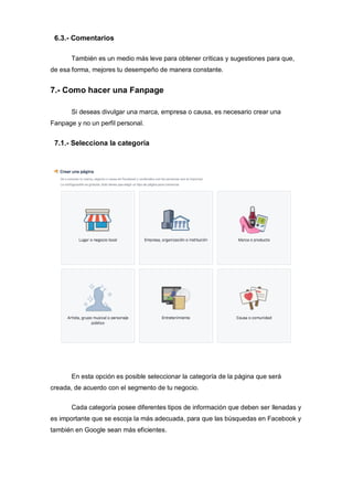 6.3.- Comentarios
También es un medio más leve para obtener críticas y sugestiones para que,
de esa forma, mejores tu desempeño de manera constante.
7.- Como hacer una Fanpage
Si deseas divulgar una marca, empresa o causa, es necesario crear una
Fanpage y no un perfil personal.
7.1.- Selecciona la categoría
En esta opción es posible seleccionar la categoría de la página que será
creada, de acuerdo con el segmento de tu negocio.
Cada categoría posee diferentes tipos de información que deben ser llenadas y
es importante que se escoja la más adecuada, para que las búsquedas en Facebook y
también en Google sean más eficientes.
 