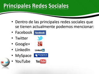 Principales Redes Sociales
• Dentro de las principales redes sociales que
se tienen actualmente podemos mencionar:
• Facebook
• Twitter
• Google+
• LinkedIn
• MySpace
• YouTube
 