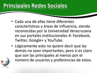 • Cada una de ellas tiene diferentes
características y áreas de influencia, siendo
reconocidas por la Universidad Veracruzana
en sus portales institucionales 4: Facebook,
Twitter, Google+ y YouTube.
• Lógicamente esto no quiere decir que las
demás no sean importantes, pero si es claro
que son las principales al menos por el
número de usuarios y preferencias de estos.
Principales Redes Sociales
 