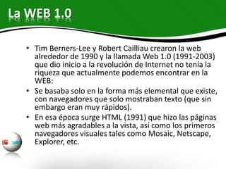 La WEB 1.0
• Tim Berners-Lee y Robert Cailliau crearon la web
alrededor de 1990 y la llamada Web 1.0 (1991-2003)
que dio inicio a la revolución de Internet no tenía la
riqueza que actualmente podemos encontrar en la
WEB:
• Se basaba solo en la forma más elemental que existe,
con navegadores que solo mostraban texto (que sin
embargo eran muy rápidos).
• En esa época surge HTML (1991) que hizo las páginas
web más agradables a la vista, así como los primeros
navegadores visuales tales como Mosaic, Netscape,
Explorer, etc.
 