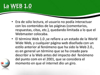 • Era de sólo lectura, el usuario no podía interactuar
con los contenidos de las páginas (comentarios,
respuestas, citas, etc.), quedando limitada a lo que el
Webmaster colocaba.
• El término Web 1.0 ,se refiere a un estado de la World
Wide Web, y cualquier página web diseñada con un
estilo anterior al fenómeno que ha sido la Web 2.0.,
es en general un término que se ha creado para
describir a la Web antes del impacto del fenómeno
del punto com en el 2001, que se considera el
momento en que el internet dio un giro.
La WEB 1.0
 