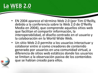 La WEB 2.0
• EN 2004 aparece el término Web 2.0 (por Tim O'Reilly,
debido a la conferencia sobre la Web 2.0 de O'Reilly
Media en 2004), que comprende aquellos sitios web
que facilitan el compartir información, la
interoperabilidad, el diseño centrado en el usuario y
la colaboración en la World Wide Web.
• Un sitio Web 2.0 permite a los usuarios interactuar y
colaborar entre sí como creadores de contenido
generado por usuarios en una comunidad virtual, a
diferencia de sitios web estáticos donde los usuarios
se limitan a la observación pasiva de los contenidos
que se habían creado para ellos.
 