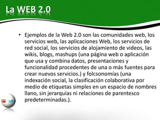 • Ejemplos de la Web 2.0 son las comunidades web, los
servicios web, las aplicaciones Web, los servicios de
red social, los servicios de alojamiento de videos, las
wikis, blogs, mashups (una página web o aplicación
que usa y combina datos, presentaciones y
funcionalidad procedentes de una o más fuentes para
crear nuevos servicios.) y folcsonomías (una
indexación social, la clasificación colaborativa por
medio de etiquetas simples en un espacio de nombres
llano, sin jerarquías ni relaciones de parentesco
predeterminadas.).
La WEB 2.0
 