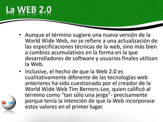 • Aunque el término sugiere una nueva versión de la
World Wide Web, no se refiere a una actualización de
las especificaciones técnicas de la web, sino más bien
a cambios acumulativos en la forma en la que
desarrolladores de software y usuarios finales utilizan
la Web.
• Inclusive, el hecho de que la Web 2.0 es
cualitativamente diferente de las tecnologías web
anteriores ha sido cuestionado por el creador de la
World Wide Web Tim Berners-Lee, quien calificó al
término como "tan sólo una jerga"- precisamente
porque tenía la intención de que la Web incorporase
estos valores en el primer lugar.
La WEB 2.0
 