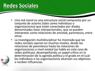 Redes Sociales
• Una red social es una estructura social compuesta por un
conjunto de actores (tales como individuos u
organizaciones) que están conectados por díadas
denominadas lazos interpersonales, que se pueden
interpretar como relaciones de amistad, parentesco, entre
otros.
• La investigación multidisciplinar ha mostrado que las
redes sociales operan en muchos niveles, desde las
relaciones de parentesco hasta las relaciones de
organizaciones a nivel estatal (se habla en este caso de
redes políticas), desempeñando un papel crítico en la
determinación de la agenda política y el grado en el cual
los individuos o las organizaciones alcanzan sus objetivos
o reciben influencias.
 