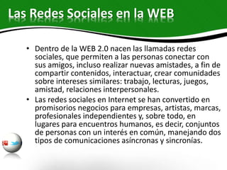 Las Redes Sociales en la WEB
• Dentro de la WEB 2.0 nacen las llamadas redes
sociales, que permiten a las personas conectar con
sus amigos, incluso realizar nuevas amistades, a fin de
compartir contenidos, interactuar, crear comunidades
sobre intereses similares: trabajo, lecturas, juegos,
amistad, relaciones interpersonales.
• Las redes sociales en Internet se han convertido en
promisorios negocios para empresas, artistas, marcas,
profesionales independientes y, sobre todo, en
lugares para encuentros humanos, es decir, conjuntos
de personas con un interés en común, manejando dos
tipos de comunicaciones asíncronas y sincronías.
 