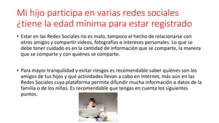 Mi hijo participa en varias redes sociales
¿tiene la edad mínima para estar registrado
• Estar en las Redes Sociales no es malo, tampoco el hecho de relacionarse con
otros amigos y compartir videos, fotografías o intereses personales. Lo que se
debe tener cuidado es en la cantidad de información que se comparte, la manera
que se comparte y con quiénes se comparte.
• Para mayor tranquilidad y evitar riesgos es recomendable saber quiénes son los
amigos de tus hijos y qué actividades llevan a cabo en Internet, más aún en las
Redes Sociales cuya plataforma permite difundir mucha información o datos de la
familia o de los niños. Es recomendable que tengas en cuenta los siguientes
puntos.
 