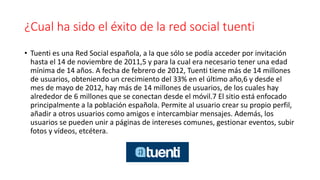 ¿Cual ha sido el éxito de la red social tuenti
• Tuenti es una Red Social española, a la que sólo se podía acceder por invitación
hasta el 14 de noviembre de 2011,5 y para la cual era necesario tener una edad
mínima de 14 años. A fecha de febrero de 2012, Tuenti tiene más de 14 millones
de usuarios, obteniendo un crecimiento del 33% en el último año,6 y desde el
mes de mayo de 2012, hay más de 14 millones de usuarios, de los cuales hay
alrededor de 6 millones que se conectan desde el móvil.7 El sitio está enfocado
principalmente a la población española. Permite al usuario crear su propio perfil,
añadir a otros usuarios como amigos e intercambiar mensajes. Además, los
usuarios se pueden unir a páginas de intereses comunes, gestionar eventos, subir
fotos y vídeos, etcétera.
 