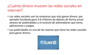 ¿Cuánto dinero mueven las redes sociales en
internet?
• Las redes sociales son las empresas que más ganan dinero. por
ejemplo Facebook gana 3.6 millones de dólares de forma anual
atravez de publicidades y el numero de admiradores que tiene,
aplicaciones y juegos.
• Las publicidades es una de las razones que tiene las redes sociales
para ganar dinero.
 