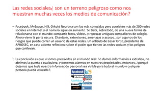 Las redes sociales¿ son un terreno peligroso como nos
muestran muchas veces los medios de comunicación?
• Facebook, MySpace, Hi5, Orkukt Neurona son las más conocidas pero coexisten más de 200 redes
sociales en Internet y el número sigue en aumento. Se trata, sobretodo, de una nueva forma de
relacionarse con el mundo: compartir fotos, vídeos, y repescar antiguos compañeros de colegio.
Ahora viene la parte oscura. Chantajes, extorsiones, amenazas o acosos...son algunos de los
riesgos que puede correr un usuario de estas redes. Un artículo de Cesar Ortiz, presidente de
APROSEC, en caso abierto reflexiona sobre el poder que tienen las redes sociales y los peligros
que conllevan.
• La conclusión es que si somos precavidos en el mundo real: no damos información a extraños, no
abrimos la puerta a cualquiera, y ponemos alarmas en nuestras propiedades, entonces, ¿porqué
dejamos que toda nuestra información personal sea visible para todo el mundo y cualquier
persona pueda utilizarla?.
 