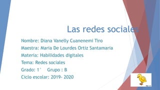 Las redes sociales
Nombre: Diana Vanelly Cuanenemi Tiro
Maestra: Maria De Lourdes Ortiz Santamaria
Materia: Habilidades digitales
Tema: Redes sociales
Grado: 1° Grupo : B
Ciclo escolar: 2019- 2020
 