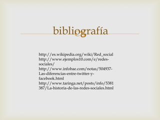 bibliografía
            
http://es.wikipedia.org/wiki/Red_social
http://www.ejemplos10.com/e/redes-
sociales/
http://www.infobae.com/notas/504937-
Las-diferencias-entre-twitter-y-
facebook.html
http://www.taringa.net/posts/info/5381
387/La-historia-de-las-redes-sociales.html
 