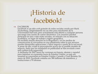 ¡Historia de
                       
                   facebook!
 FACEBOOK
  Facebook es un sitio web gratuito de redes sociales creado por Mark
  Zuckerberg. Originalmente era un sitio para estudiantes de la
  Universidad Harvard, pero actualmente está abierto a cualquier persona
  que tenga una cuenta de correo electrónico. Los usuarios pueden
  participar en una o más redes sociales, en relación con su situación
  académica, su lugar de trabajo o región geográfica.
  Ha recibido mucha atención en la blogosfera y en los medios de
  comunicación al convertirse en una plataforma sobre la que terceros
  pueden desarrollar aplicaciones y hacer negocio a partir de la red social.
  A pesar de ello, existe la preocupación acerca de su posible modelo de
  negocio, dado que los resultados en publicidad se han revelado como
  muy pobres.[cita requerida]
  A mediados de 2007 lanzó las versiones en francés, alemán y español
  para impulsar su expansión fuera de Estados Unidos, ya que sus
  usuarios se concentran en Estados Unidos, Canadá y Gran Bretaña. En
  enero de 2010, Facebook contaba con 380 millones de miembros, y
  traducciones a 70 idiomas.
 