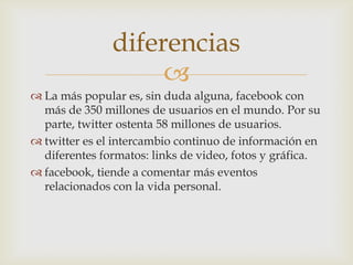 diferencias
                    
 La más popular es, sin duda alguna, facebook con
  más de 350 millones de usuarios en el mundo. Por su
  parte, twitter ostenta 58 millones de usuarios.
 twitter es el intercambio continuo de información en
  diferentes formatos: links de video, fotos y gráfica.
 facebook, tiende a comentar más eventos
  relacionados con la vida personal.
 