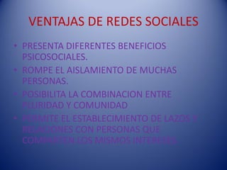 VENTAJAS DE REDES SOCIALES
• PRESENTA DIFERENTES BENEFICIOS
  PSICOSOCIALES.
• ROMPE EL AISLAMIENTO DE MUCHAS
  PERSONAS.
• POSIBILITA LA COMBINACION ENTRE
  PLURIDAD Y COMUNIDAD
• PERMITE EL ESTABLECIMIENTO DE LAZOS Y
  RELACIONES CON PERSONAS QUE
  COMPARTEN LOS MISMOS INTERESES.
 