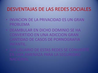 DESVENTAJAS DE LAS REDES SOCIALES
• INVACION DE LA PRIVACIDAD ES UN GRAN
  PROBLEMA
• DEAMBULAR EN DICHO DOMINIO SE HA
  CONVERTIDO EN UNA ADICCION GRAN
  CANTIDAD DE CASOS DE PORNOGRAFIA
  INFANTIL.
• SER USUARIO DE ESTAS REDES SE CONVIERTE
  EN UNA AMENAZA PARA LA SEGURIDAD
  NACIONAL
 