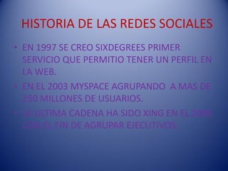 HISTORIA DE LAS REDES SOCIALES
• EN 1997 SE CREO SIXDEGREES PRIMER
  SERVICIO QUE PERMITIO TENER UN PERFIL EN
  LA WEB.
• EN EL 2003 MYSPACE AGRUPANDO A MAS DE
  250 MILLONES DE USUARIOS.
• LA ULTIMA CADENA HA SIDO XING EN EL 2006
  CON EL FIN DE AGRUPAR EJECUTIVOS.
 