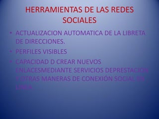 HERRAMIENTAS DE LAS REDES
            SOCIALES
• ACTUALIZACION AUTOMATICA DE LA LIBRETA
  DE DIRECCIONES.
• PERFILES VISIBLES
• CAPACIDAD D CREAR NUEVOS
  ENLACESMEDIANTE SERVICIOS DEPRESTACION
  Y OTRAS MANERAS DE CONEXIÓN SOCIAL EN
  LINEA.
 