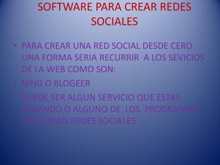 SOFTWARE PARA CREAR REDES
             SOCIALES
• PARA CREAR UNA RED SOCIAL DESDE CERO
  UNA FORMA SERIA RECURRIR A LOS SEVICIOS
  DE LA WEB COMO SON:
• NING O BLOGEER
• PUEDE SER ALGUN SERVICIO QUE ESTAS
  PAGANDO O ALGUNO DE LOS PROGRAMAS
  QUE CREAN REDES SOCIALES
 